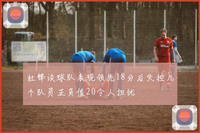 杜锋谈球队表现领先18分后失控几个队员正负值20令人担忧