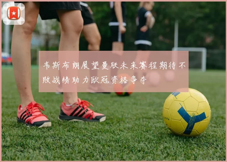 韦斯布朗展望曼联未来赛程期待不败战绩助力欧冠资格争夺