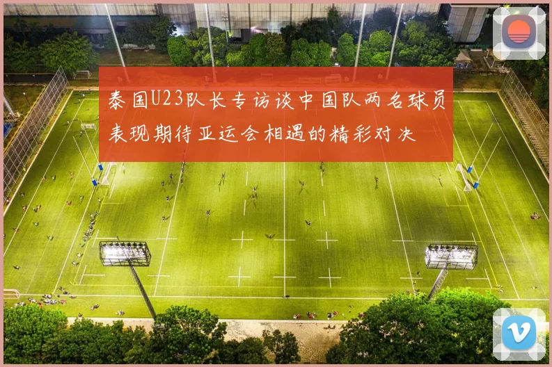 泰国U23队长专访谈中国队两名球员表现期待亚运会相遇的精彩对决