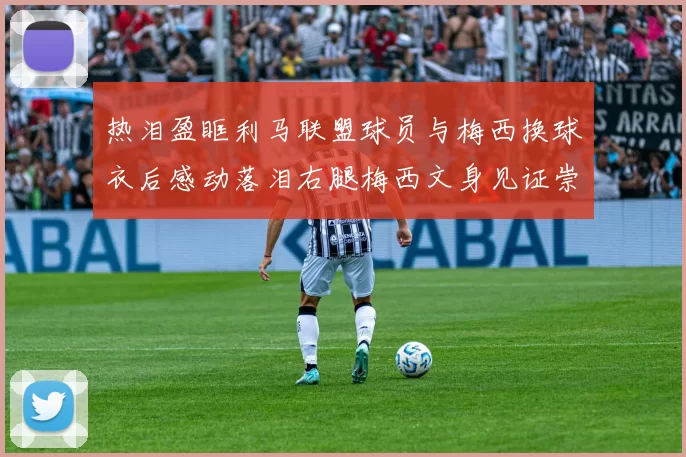 热泪盈眶利马联盟球员与梅西换球衣后感动落泪右腿梅西文身见证崇拜之情