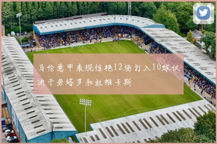 马伦意甲表现惊艳12场打入10球仅次于劳塔罗和杜维卡斯