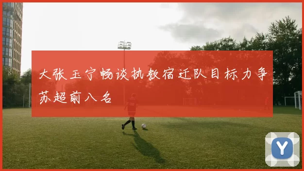 大张玉宁畅谈执教宿迁队目标力争苏超前八名