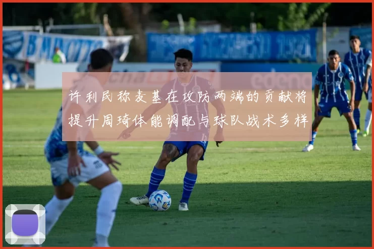 许利民称麦基在攻防两端的贡献将提升周琦体能调配与球队战术多样性