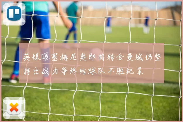 英媒曝塞梅尼奥即将转会曼城仍坚持出战力争终结球队不胜纪录