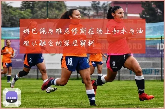 姆巴佩与维尼修斯在场上如水与油难以融合的深层解析
