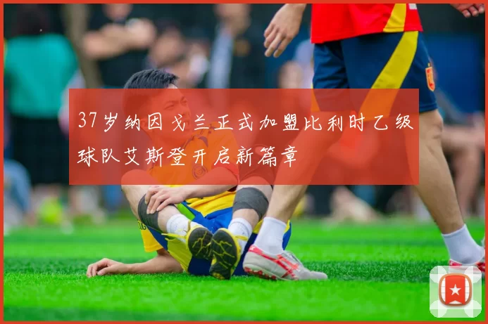 37岁纳因戈兰正式加盟比利时乙级球队艾斯登开启新篇章