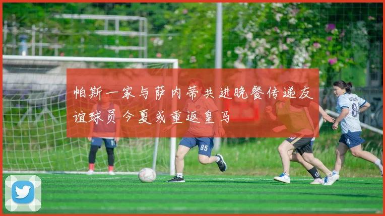帕斯一家与萨内蒂共进晚餐传递友谊球员今夏或重返皇马