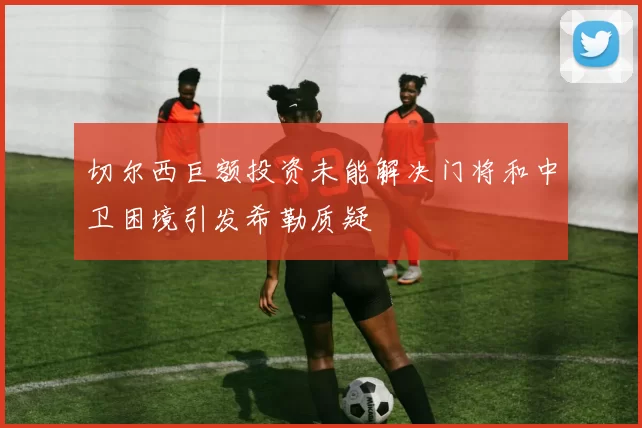 切尔西巨额投资未能解决门将和中卫困境引发希勒质疑