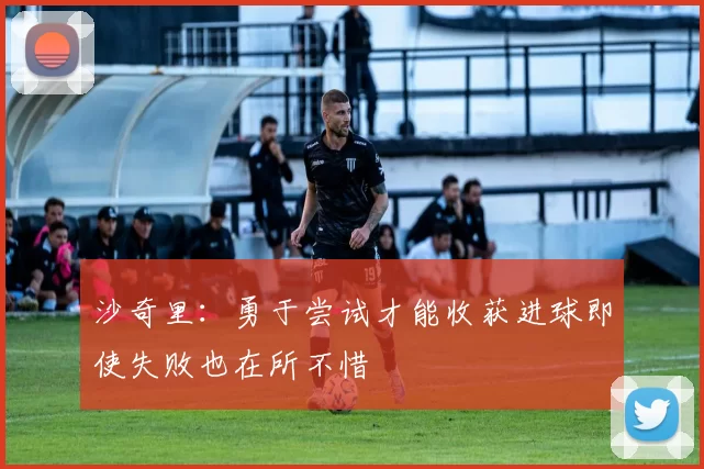 沙奇里：勇于尝试才能收获进球即使失败也在所不惜