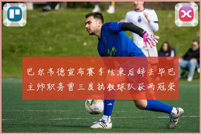 巴尔韦德宣布赛季结束后辞去毕巴主帅职务曾三度执教球队获两冠荣耀