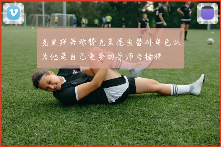 克里斯蒂称赞克莱愿当替补角色认为他是自己重要的导师与榜样