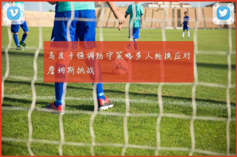 乌度卡强调防守策略多人轮换应对詹姆斯挑战