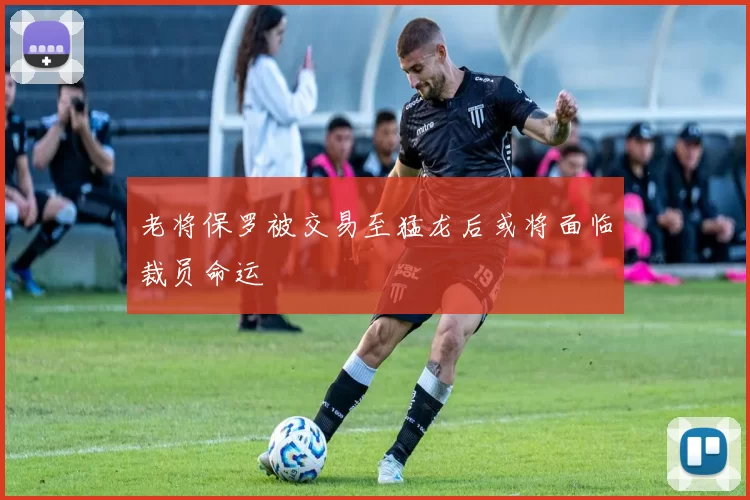 老将保罗被交易至猛龙后或将面临裁员命运