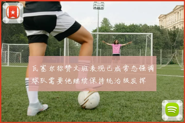瓦塞尔称赞文班表现已成常态强调球队需要他继续保持统治级发挥