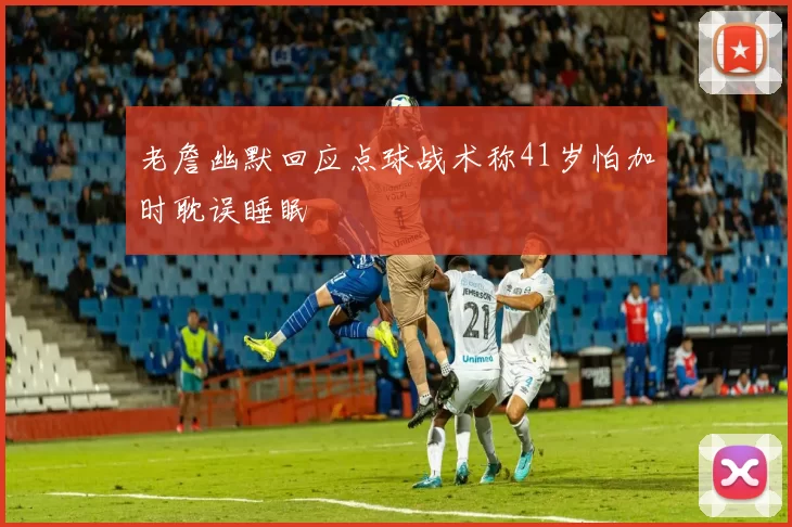 老詹幽默回应点球战术称41岁怕加时耽误睡眠