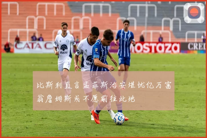 比斯利直言孟菲斯治安堪忧亿万富翁詹姆斯或不愿前往此地