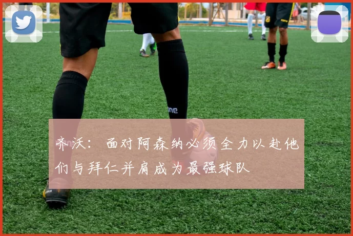 齐沃：面对阿森纳必须全力以赴他们与拜仁并肩成为最强球队